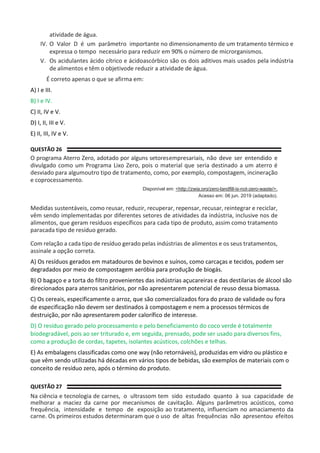 atividade de água.
IV. O Valor D é um parâmetro importante no dimensionamento de um tratamento térmico e
expressa o tempo necessário para reduzir em 90% o número de microrganismos.
V. Os acidulantes ácido cítrico e ácidoascórbico são os dois aditivos mais usados pela indústria
de alimentos e têm o objetivode reduzir a atividade de água.
É correto apenas o que se afirma em:
A) I e III.
B) I e IV.
C) II, IV e V.
D) I, II, III e V.
E) II, III, IV e V.
QUESTÃO 26
O programa Aterro Zero, adotado por alguns setoresempresariais, não deve ser entendido e
divulgado como um Programa Lixo Zero, pois o material que seria destinado a um aterro é
desviado para algumoutro tipo de tratamento, como, por exemplo, compostagem, incineração
e coprocessamento.
Disponível em: <http://zwia.org/zero-landfill-is-not-zero-waste/>.
Acesso em: 06 jun. 2019 (adaptado).
Medidas sustentáveis, como reusar, reduzir, recuperar, repensar, recusar, reintegrar e reciclar,
vêm sendo implementadas por diferentes setores de atividades da indústria, inclusive nos de
alimentos, que geram resíduos específicos para cada tipo de produto, assim como tratamento
paracada tipo de resíduo gerado.
Com relação a cada tipo de resíduo gerado pelas indústrias de alimentos e os seus tratamentos,
assinale a opção correta.
A) Os resíduos gerados em matadouros de bovinos e suínos, como carcaças e tecidos, podem ser
degradados por meio de compostagem aeróbia para produção de biogás.
B) O bagaço e a torta do filtro provenientes das indústrias açucareiras e das destilarias de álcool são
direcionados para aterros sanitários, por não apresentarem potencial de reuso dessa biomassa.
C) Os cereais, especificamente o arroz, que são comercializados fora do prazo de validade ou fora
de especificação não devem ser destinados à compostagem e nem a processos térmicos de
destruição, por não apresentarem poder calorífico de interesse.
D) O resíduo gerado pelo processamento e pelo beneficiamento do coco verde é totalmente
biodegradável, pois ao ser triturado e, em seguida, prensado, pode ser usado para diversos fins,
como a produção de cordas, tapetes, isolantes acústicos, colchões e telhas.
E) As embalagens classificadas como one way (não retornáveis), produzidas em vidro ou plástico e
que vêm sendo utilizadas há décadas em vários tipos de bebidas, são exemplos de materiais com o
conceito de resíduo zero, após o término do produto.
QUESTÃO 27
Na ciência e tecnologia de carnes, o ultrassom tem sido estudado quanto à sua capacidade de
melhorar a maciez da carne por mecanismos de cavitação. Alguns parâmetros acústicos, como
frequência, intensidade e tempo de exposição ao tratamento, influenciam no amaciamento da
carne. Os primeiros estudos determinaram que o uso de altas frequências não apresentou efeitos
 