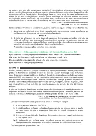 na textura, por elas não provocarem cavitação.A intensidade de ultrassom que atinge a matriz
cárnea também é importante, sendo que, quando aplicada abaixo ou muito acima do valor ideal, não
se percebe o efeito. Características de qualidade da carne, como perda de massa após cozimento,
queda de pH, cor e microbiologia, também foram analisadas por diversos autores, com dados
contraditórios quanto ao efeito do ultrassomsobre esses parâmetros. As particularidadesde cada
músculo dificultam as comparações deresultados, abrindo espaço para novas pesquisas.
ALVES, L. et al. O ultrassom no amaciamento de carnes.
Cienc. Rural, v. 43, n. 8, 2013 (adaptado).
Considerando as informações apresentadas, avalieasasserçõesaseguirearelaçãopropostaentreelas.
I. A maciez é um atributo de importância na avaliação do consumidor de carnes, a qual pode ser
obtida por meio de ondas de ultrassom de baixa frequência.
PORQUE
II. O efeito do ultrassom na carne deve-seà capacidade destrutiva da cavitação e àvibração da
onda ultrassônica, que levamao enfraquecimento da estrutura muscular,com ruptura das
estruturas do colágeno e das miofibrilas, e propiciam, ainda, a liberaçãodasenzimasqueatuam
namelhorada maciez, devido à ruptura das organelas celulares.
A respeito dessas asserções, assinale a opção correta.
A) As asserções I e II são proposições verdadeiras, e a II é uma justificativa correta da I.
B) As asserções I e II são proposições verdadeiras, mas a II não é uma justificativa correta da I.
C) A asserção I é uma proposição verdadeira, e a II é uma proposição falsa.
D) A asserção I é uma proposição falsa, e a II é uma proposição verdadeira.
E) As asserções I e II são proposições falsas.
QUESTÃO 28
Vinhaça, vinhoto, restilo ou garapão é um resíduo líquido proveniente da destilação do vinho,
produtoda fermentação alcoólica do caldo de cana-de- açúcar, do melaço ou da mistura de
caldo de cana emelaço para obtenção de álcool. Caracteriza-se poralta demanda bioquímica de
oxigênio (DBO), pois apresenta em sua constituição vários elementos químicosprovenientesdo
soloqueforamabsorvidospela cana. Entre eles, encontra-se a vinhaça, que érica em potássio e
enxofre e apresenta quantidadesconsideráveis de fósforo, nitrogênio, cálcio e magnésio, além
dos micronutrientes. Para cada litro de etanol produzido, são gerados de 10 a 15 litros de
vinhaça.
A principal destinação da vinhaça é a utilizaçãocomo fertilizante agrícola, devido à sua natureza
orgânica e à ausência de contaminantes e de compostos indesejáveis. Entretanto, seu uso em
excesso pode causar efeitos negativos ao solo ondeé aplicada, devido ao pH muito ácido.
CORTEZ, L. A. B. Bioetanol de cana de açúcar: P&D para produtividade
e sustentabilidade. São Paulo: Blucher, 2010 (adaptado).
Considerando as informações apresentadas, avalieas afirmações a seguir.
I. A vinhaça possui baixo teor de sólidos.
II. A estabilização da vinhaça é realizada pela desidratação do vinhoto com o auxílio
do calor gerado durante o processo de fabricação do etanol, recuperando a água
evaporada.
III. O processo de estabilização da vinhaça dispensa investimentos elevados,diminuindo
o custo operacional.
IV. O tratamento da vinhaça para geraçãode energia por meio do emprego de
biodigestores reduz o seu potencial poluidore o volume de resíduo inicial produzido.
É correto apenas o que se afirma em:
 