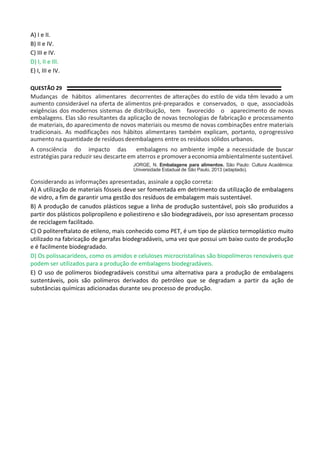 A) I e II.
B) II e IV.
C) III e IV.
D) I, II e III.
E) I, III e IV.
QUESTÃO 29
Mudanças de hábitos alimentares decorrentes de alterações do estilo de vida têm levado a um
aumento considerável na oferta de alimentos pré-preparados e conservados, o que, associadoàs
exigências dos modernos sistemas de distribuição, tem favorecido o aparecimento de novas
embalagens. Elas são resultantes da aplicação de novas tecnologias de fabricação e processamento
de materiais, do aparecimento de novos materiais ou mesmo de novas combinações entre materiais
tradicionais. As modificações nos hábitos alimentares também explicam, portanto, oprogressivo
aumento na quantidade de resíduos deembalagens entre os resíduos sólidos urbanos.
A consciência do impacto das embalagens no ambiente impõe a necessidade de buscar
estratégias para reduzir seu descarte em aterros e promoveraeconomiaambientalmentesustentável.
JORGE, N. Embalagens para alimentos. São Paulo: Cultura Acadêmica:
Universidade Estadual de São Paulo, 2013 (adaptado).
Considerando as informações apresentadas, assinale a opção correta:
A) A utilização de materiais fósseis deve ser fomentada em detrimento da utilização de embalagens
de vidro, a fim de garantir uma gestão dos resíduos de embalagem mais sustentável.
B) A produção de canudos plásticos segue a linha de produção sustentável, pois são produzidos a
partir dos plásticos polipropileno e poliestireno e são biodegradáveis, por isso apresentam processo
de reciclagem facilitado.
C) O politereftalato de etileno, mais conhecido como PET, é um tipo de plástico termoplástico muito
utilizado na fabricação de garrafas biodegradáveis, uma vez que possui um baixo custo de produção
e é facilmente biodegradado.
D) Os polissacarídeos, como os amidos e celuloses microcristalinas são biopolímeros renováveis que
podem ser utilizados para a produção de embalagens biodegradáveis.
E) O uso de polímeros biodegradáveis constitui uma alternativa para a produção de embalagens
sustentáveis, pois são polímeros derivados do petróleo que se degradam a partir da ação de
substâncias químicas adicionadas durante seu processo de produção.
 