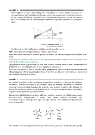 QUESTÃO 30
A elaboração de um plano detalhado para a implantação de uma unidade industrial, que
visaà averiguação da viabilidade econômica e técnica do processo de tomada de decisão, é
um dos maiores desafios de profissionais de Engenhariade Alimentos. Uma das ferramentas
mais utilizadasnesse caso é a metodologia do ponto de equilíbrio,representada na figura a
seguir.
Considerando as informações apresentadas, assinale a opção correta.
A) No ponto de equilíbrio operacional, a empresa obtém lucro.
B) Quanto maior o volume de produto gerado, atrelado a um alto custo operacional, maior é o seu
lucro.
C) O ponto de equilíbrio operacional de uma empresa consiste no nível de vendas necessário para
cobrir todas as despesas operacionais.
D) Quando os custos operacionais são reduzidos, o lucro também diminui, pois a empresa passa a
produzir menos produtos com uma menor capacidade operacional.
E) O ponto de equilíbrio apenas estima o valor agregado que o produto deve ter para ser vendido,
não conseguindo estimar a quantidade mínima de produto que deve ser comercializada pela empresa
para que deixe a zona de prejuízo.
QUESTÃO 31
As funções da química analítica aplicada à engenharia, envolvem o controle de processos
industriais, de matérias-primas e de produtos. Entre os métodos modernos de controle,
encontram-se os cromatográficosque são utilizados para análises de aditivos. Os aditivos, em
função dos efeitos que podem causar à saúdehumana, possuem suas permissões e quantidades
regulamentadas por normas governamentais.
Considere uma bebida contendo como aditivos a cafeína, a sacarina e o ácido benzoico, cujas
estruturas estão representadas a seguir. Seus teores máximos permitidos são,
respectivamente, de 350 mg/l, 0,15 mg/l e 0,5 mg/l e devem ser quantitativamente analisados
por cromatografia.
Para a análise por cromatografia, realizou-se, primeiramente, a diluição da amostra. Em seguida,
 