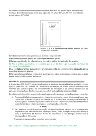 foram realizados ensaios em diferentes condições de separação. Na figura a seguir, apresenta-se o
resultado de umdesses ensaios, obtido pela separação em coluna de 4,6 x 250 mm, com detecção
por ultravioleta (UV) visível.
SKOOG, D. A. et al. Fundamentos de química analítica. São Paulo:
Thomson, 2012 (adaptado).
Com base nas informações apresentadas, assinale a opção correta.
A) O cromatograma foi gerado por cromatografia em fase gasosa.
B) Para a quantificação dos três aditivos, é necessário realizar derivatização dos analitos.
C) Para a análise quantitativa, é necessário que a Lei de Beer seja observada nas faixas de
concentrações trabalhadas.
D) As condições analíticas que geraram o cromatograma não são suficientemente adequadas para a
quantificação dos três aditivos.
E) Para a análise quantitativa, é necessário que impurezas sejam removidas da amostra, pois percebe
se que estão interferindo nos resultados.
QUESTÃO 32
A Resolução n. 168, de 2015, da Agência Nacional de Vigilância Sanitária (ANVISA), estabelece regras
sobre a prestação de serviços de alimentação em eventos de massa, especificando requisitos
mínimos para avaliação prévia do funcionamento de instalações e de serviços relacionados ao
comércio e manipulação de alimentos, além dedefinir atribuições de responsabilidade.
Com base nas informações apresentadas, avalie asasserções a seguir e a relação proposta entre elas.
I. É responsabilidade dos organizadores de eventos e das empresas ou dos empresáriospor eles
contratados providenciar que a documentação, as instalações e os serviços relacionados à
manipulação de alimentossejam previamente avaliados e aprovados pela autoridade sanitária
local, atendendo às exigências impostas pela legislação pertinente.
PORQUE
II. Para avaliação prévia da documentação, os organizadores de eventos ou as empresas eos
empresários por eles contratados devemprotocolar, junto ao órgão de vigilância sanitária
local, o Formulário de Avaliação Prévia das Instalações e dos Serviços Relacionados à
Manipulação de Alimentos.
A respeito dessas asserções, assinale a opção correta.
A) As asserções I e II são proposições verdadeiras, e a II é uma justificativa correta da I.
1
2
3
Sacarina
Cafeina
4
 