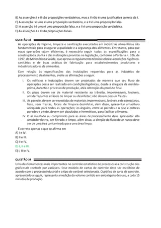 B) As asserções I e II são proposições verdadeiras, mas a II não é uma justificativa correta da I.
C) A asserção I é uma é uma proposição verdadeira, e a II é uma proposição falsa.
D) A asserção I é uma é uma proposição falsa, e a II é uma proposição verdadeira.
E) As asserções I e II são proposições falsas.
QUESTÃO 33
As operações de higiene, limpeza e sanitização executadas em indústrias alimentícias são
fundamentais para assegurar a qualidade e a segurança dos alimentos. Entretanto, para que
essas operações sejam eficientes, é necessário seguir todas as especificações para a
construçãoda planta e das instalações previstas na legislação, conforme a Portaria n. 326, de
1997, do Ministérioda Saúde, que aprova o regulamento técnico sobreascondições higiênico-
sanitárias e de boas práticas de fabricação para estabelecimentos produtores e
industrializadores de alimentos.
Com relação às especificações das instalações requeridas para as indústrias de
processamento dealimentos, avalie as afirmações a seguir.
I. Os edifícios e instalações devem ser projetados de maneira que seu fluxo de
operações possa ser realizado em condiçõeshigiênicas, desde a chegada da matéria-
prima, durante o processo de produção, atéa obtenção do produto final.
II. Os pisos devem ser de material resistente ao trânsito, impermeáveis, laváveis,
antiderrapantes e fáceis de limpar ou desinfetar; não devem possuir frestas.
III. As paredes devem ser revestidas de materiais impermeáveis, laváveis e de coresclaras,
lisas, sem frestas, fáceis de limpare desinfetar, além disso, apresentar umaaltura
adequada para todas as operações; os ângulos, entre as paredes e o piso e entreas
paredes e o teto, devem ser abaulados e herméticos, para facilitar a limpeza.
IV. O ar insuflado ou comprimido para as áreas de processamento deve apresentar alta
umidaderelativa, ser filtrado e limpo, além disso, a direção do fluxo de ar nunca deve
ser de umaárea contaminada para uma área limpa.
É correto apenas o que se afirma em
A) I e IV.
B) II e III.
C) II e IV.
D) I, II e III.
E) I, III e IV.
QUESTÃO 34
Uma das ferramentas mais importantes no controle estatístico de processos é a construção dos
gráficosde controle por variáveis. Esse modelo de cartas de controle deve ser escolhido de
acordo com o processoindustrial e o tipo de variável selecionada. O gráfico de carta de controle,
apresentado a seguir, representa amedição do volume contido em embalagens de suco, a cada 15
minutos de produção.
 