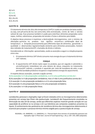 A) I e II.
B) I e III.
C) II e IV.
D) I, III e IV.
E) II, III e IV.
QUESTÃO 36
O tratamento térmico de ultra alta temperatura (UHT) é usado em produtos de baixa acidez,
ou seja, com pH acima de 4,6, tais como leite, leite aromatizado, creme de leite e extrato
solúvel de soja. Esse processo também é usado para esterilizar alimentos preparados como
sopas, molhos, sobremesas, preparados de tomate e frutas e alimentos para bebês.
O objetivo desse processo é maximizar a destruiçãode microrganismos, com o mínimo de
alterações químicas no produto. Isso significa encontrara combinação ideal de
temperatura e tempode processamento para diferentes tipos de alimentos, garantindo a
qualidade e observandoa regulamentação existente para alimentos processados. Existem
dois métodos de tratamentoUHT, chamados de direto e indireto.
Considerando as informações apresentadas, avalie as asserções a seguir e a relação proposta
entre elas.
I. O tratamento térmico UHT direto consome mais energia do que o tratamento térmico
UHT indireto.
PORQUE
II. O aquecimento UHT direto injeta vapor no produto, que em seguida é submetido a
umresfriamento instantâneo em uma câmara de vácuo, enquanto no tratamento
térmicoUHT indireto, o produto é aquecido por meio de trocadores de calor, o que
permite àunidade produtora recuperar e reaproveitara energia do aquecimento.
A respeito dessas asserções, assinale a opção correta.
A) As asserções I e II são proposições verdadeiras, e a II é uma justificativa correta da I.
B) As asserções I e II são proposições verdadeiras, mas a II não é uma justificativa correta da I.
C) A asserção I é uma proposição verdadeira e a II é uma proposição falsa.
D) A asserção I é uma proposição falsa e a II é uma proposição verdadeira.
E) As asserções I e II são proposições falsas.
QUESTÃO 37
Lactobacillus paracasei e Aspergillus niger já foram relatados entre os microrganismos deteriorantes
presentes em cerveja tipo Pilsen não pasteurizada. Lactobacilli são frequentemente envolvidos na
diminuição da vida útil da cerveja, sendo que diferentes espécies mostram grande variação em sua
capacidade de proliferar-se na cerveja e em sua tolerância aos compostos assépticos presentes no
lúpulo. O conhecimento dos parâmetros de resistência térmica dos microrganismos deteriorantes é
essencial para projetar o processo térmico mínimo exigido para a pasteurização de cerveja.
REVERON, I. M.; BARREIRO, J. A.; SANDOVAL, A. J. Thermal death chara cteristics of Lactobacillus paracasei and
Aspergillus niger in Pilsen beer. Journal of Food Engineering, v. 66, p. 239—243, 2005 (adaptado).
 