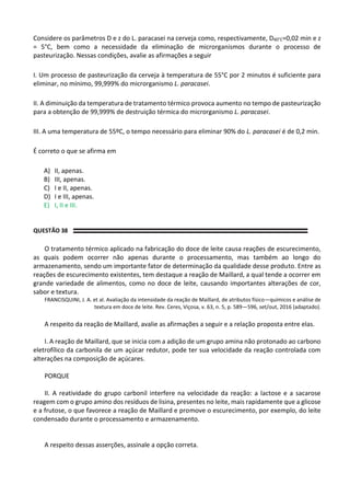 Considere os parâmetros D e z do L. paracasei na cerveja como, respectivamente, D60°C=0,02 min e z
= 5°C, bem como a necessidade da eliminação de microrganismos durante o processo de
pasteurização. Nessas condições, avalie as afirmações a seguir
I. Um processo de pasteurização da cerveja à temperatura de 55°C por 2 minutos é suficiente para
eliminar, no mínimo, 99,999% do microrganismo L. paracasei.
II. A diminuição da temperatura de tratamento térmico provoca aumento no tempo de pasteurização
para a obtenção de 99,999% de destruição térmica do microrganismo L. paracasei.
III. A uma temperatura de 55ºC, o tempo necessário para eliminar 90% do L. paracasei é de 0,2 min.
É correto o que se afirma em
A) II, apenas.
B) III, apenas.
C) I e II, apenas.
D) I e III, apenas.
E) I, II e III.
QUESTÃO 38
O tratamento térmico aplicado na fabricação do doce de leite causa reações de escurecimento,
as quais podem ocorrer não apenas durante o processamento, mas também ao longo do
armazenamento, sendo um importante fator de determinação da qualidade desse produto. Entre as
reações de escurecimento existentes, tem destaque a reação de Maillard, a qual tende a ocorrer em
grande variedade de alimentos, como no doce de leite, causando importantes alterações de cor,
sabor e textura.
FRANCISQUINI, J. A. et al. Avaliação da intensidade da reação de Maillard, de atributos físico—químicos e análise de
textura em doce de leite. Rev. Ceres, Viçosa, v. 63, n. 5, p. 589—596, set/out, 2016 (adaptado).
A respeito da reação de Maillard, avalie as afirmações a seguir e a relação proposta entre elas.
I. A reação de Maillard, que se inicia com a adição de um grupo amina não protonado ao carbono
eletrofílico da carbonila de um açúcar redutor, pode ter sua velocidade da reação controlada com
alterações na composição de açúcares.
PORQUE
II. A reatividade do grupo carbonil interfere na velocidade da reação: a lactose e a sacarose
reagem com o grupo amino dos resíduos de lisina, presentes no leite, mais rapidamente que a glicose
e a frutose, o que favorece a reação de Maillard e promove o escurecimento, por exemplo, do leite
condensado durante o processamento e armazenamento.
A respeito dessas asserções, assinale a opção correta.
 
