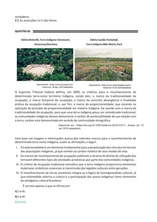 verdadeira.
E) As asserções I e II são falsas.
QUESTÃO 05
O Supremo Tribunal Federal definiu, em 2009, os critérios para o reconhecimento de
determinada terra como território indígena, sendo eles: o marco da tradicionalidade da
ocupação; o marco temporal da ocupação; o marco da concreta abrangência e finalidade
prática da ocupação tradicional; e, por fim, o marco da proporcionalidade, que consiste na
aplicação do princípio da proporcionalidade em matéria indígena. De acordo com o marco da
tradicionalidade da ocupação, para que uma terra indígena possa ser considerada tradicional,
as comunidades indígenas devem demonstrar o caráter de perdurabilidade de sua relação com
a terra, caráter este demonstrado em sentido de continuidade etnográfica.
Disponível em: <https://doi.org/10.12957/publicum.2018.37271>. Acesso em: 27
set. 2019 (adaptado).
Com base nas imagens e informações acerca dos referidos marcos para o reconhecimento de
determinada terra como indígena, avalie as afirmações a seguir.
I. A tradicionalidade é um elemento fundamental para a perpetuação dos vínculos territoriais
das populações indígenas, já que remete ao caráter estático de seus modos de vida.
II. Os marcos de reconhecimento da ocupação viabilizam o alcance do direito de utilização das
terrasem diferentes tipos de atividades produtivas por parte das comunidades indígenas.
III. O critério de ocupação tradicional considera que a terra indígena proporciona elementos
materiaise simbólicos essenciais à transmissão dos legados culturais entre gerações.
IV. O reconhecimento de terras ancestrais integra-se à lógica da homogeneidade cultural, já
que estamedida valoriza a cultura e a participação dos povos indígenas como elementos
do amálgama cultural brasileiro.
É correto apenas o que se afirma em:
A) I e III.
B) I e IV.
C) II e III.
 