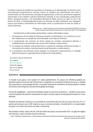 incluídano capítulo de problemas associados ao emprego ou ao desemprego, foi descrita como
uma síndrome resultante de um estresse crônico no trabalho não administrado com êxito e
caracterizado por três elementos: sensação de esgotamento, cinismo ou sentimentos negativos
relacionados a seu trabalho e eficácia profissional reduzida. A nova classificação, publicada em
2018 e aprovada durante a 72ª Assembleia Mundial da OMS, entrará em vigor no dia 1º de
janeiro de 2022. A ClassificaçãoInternacional de Doenças da OMS estabelece uma linguagem
comum que facilita o intercâmbio de informações entre os profissionais da área da saúde ao
redor do planeta.
Disponível em: <https://noticias.uol.com.br/ultimas-noticias/afp/2019/05/27/oms-inclui-a-
sindrome-de-burnout-na-lista-de-doencas.htm>.Acesso em: 06 jul. 2019 (adaptado).
Considerando as informações apresentadas, avalie as afirmações a seguir.
I. Os programas de formação de lideranças focados na obstinação e na resistência ao erro
têm sidoeficazes na redução da vulnerabilidade a esse tipo de síndrome.
II. A compreensão dos sintomas de forma isolada do contexto sociocultural dificulta o
estabelecimento do chamado nexo causal entre trabalho e adoecimento.
III. As relações de trabalho onde predominam o sentido de realização profissional tendem a
reforçarelos de coesão e reconhecimento social favoráveis à saúde psíquica.
IV. A prevalência do protocolo clínico pautado no tratamento medicamentoso é condição
determinantepara a superação desse problema de saúde pública.
É correto o que se afirma em:
A) I, apenas.
B) II e III, apenas.
C) III e IV, apenas.
D) I, II e IV, apenas.
E) I, II, III e IV.
QUESTÃO 09
A invasão russa gerou uma reação em cadeia globalmente. Os preços de referência globais do
petróleo subiram acima de US$ 110 por barril, atingindo um recorde dos últimos oito anos, à medida
que aumentava a preocupação de que o crescente isolamento econômico da Rússia desde a invasão
da Ucrânia interromperia o fornecimento global de energia.
O risco de estagflação -- aumento da inflação e baixo crescimento econômico -- também causa receio
nos formuladores de políticas monetárias em todo o mundo, apesar da situação da Europa ser a mais
delicada.
Analistas do Barclays reduziram sua previsão de crescimento da zona do euro para este ano em 1,7
pontos percentuais, para 2,4%. Espera-se que o consumo privado, o investimento e as exportações
cresçam a um ritmo mais lento em todo o continente.
Nos Estados Unidos, houve alta de 7,9% do índice de preços ao consumidor (CPI, na sigla em inglês)
em fevereiro, maior aumento anual em 40 anos.
Fonte: CNN Brasil. Disponível em: <https://www.cnnbrasil.com.br/internacional/entenda-a-guerra-da-ucrania-em-10-
pontos/>. Acesso em 28 jul 2022.
 