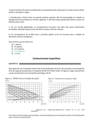 A partir da leitura do texto e considerando as consequências do evento para o mundo e para o Brasil,
avalie as asserções a seguir.
I. Considerando o Brasil como um grande produtor agrícola, não há preocupação em relação ao
abastecimento de produtos ou insumos agrícolas. A alta dos preços gerada pela oferta e procura é
benéfica para o país.
II. Em um mundo globalizado, as consequências da guerra vão além dos países diretamente
envolvidos, afetando taxas de juros de todo o mundo, inclusive no Brasil.
III. As consequências do conflito para o petróleo podem servir de incentivo para a adoção de
diferentes matrizes energéticas.
Está correto o que se afirma em
A) I, apenas.
B) III, apenas.
C) I e II, apenas.
D) II e III, apenas.
E) I, II e III.
Conhecimentos Específicos
QUESTÃO 10
No projeto de uma instalação industrial de sucos clarificados de frutas, foi calculada a necessidade de
25m de carga de pressão para o transporte de 40 m³/h deste fluido. As figuras a seguir apresentam
curvas características de uma bomba centrífuga a 50 Hz.
Disponível em: <https://www.alfalaval.com>. Acesso em: 21 jun. 2019
(adaptado).
Combasenasinformações apresentadas, assinale aopçãoquecorrespondeàescolhacorretadabomba
para o processo apresentado.
 