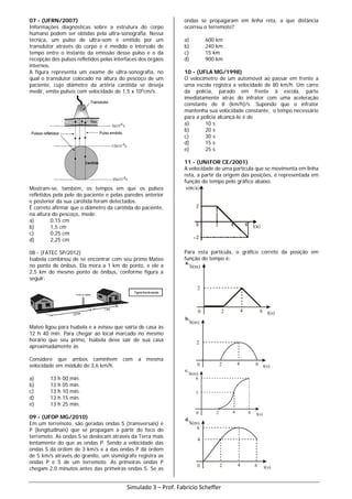 07 - (UFRN/2007)
Informações diagnósticas sobre a estrutura do corpo
humano podem ser obtidas pela ultra-sonografia. Nessa
técnica, um pulso de ultra-som é emitido por um
transdutor através do corpo e é medido o intervalo de
tempo entre o instante da emissão desse pulso e o da
recepção dos pulsos refletidos pelas interfaces dos órgãos
internos.
A figura representa um exame de ultra-sonografia, no
qual o transdutor colocado na altura do pescoço de um
paciente, cujo diâmetro da artéria carótida se deseja
medir, emite pulsos com velocidade de 1,5 x 105
cm/s.
Mostram-se, também, os tempos em que os pulsos
refletidos pela pele do paciente e pelas paredes anterior
e posterior da sua carótida foram detectados.
É correto afirmar que o diâmetro da carótida do paciente,
na altura do pescoço, mede:
a) 0,15 cm
b) 1,5 cm
c) 0,25 cm
d) 2,25 cm
08 - (FATEC SP/2012)
Isabela combinou de se encontrar com seu primo Mateo
no ponto de ônibus. Ela mora a 1 km do ponto, e ele a
2,5 km do mesmo ponto de ônibus, conforme figura a
seguir:
Mateo ligou para Isabela e a avisou que sairia de casa às
12 h 40 min. Para chegar ao local marcado no mesmo
horário que seu primo, Isabela deve sair de sua casa
aproximadamente às
Considere que ambos caminhem com a mesma
velocidade em módulo de 3,6 km/h.
a) 13 h 00 min.
b) 13 h 05 min.
c) 13 h 10 min.
d) 13 h 15 min.
e) 13 h 25 min.
09 - (UFOP MG/2010)
Em um terremoto, são geradas ondas S (transversais) e
P (longitudinais) que se propagam a partir do foco do
terremoto. As ondas S se deslocam através da Terra mais
lentamente do que as ondas P. Sendo a velocidade das
ondas S da ordem de 3 km/s e a das ondas P da ordem
de 5 km/s através do granito, um sismógrafo registra as
ondas P e S de um terremoto. As primeiras ondas P
chegam 2,0 minutos antes das primeiras ondas S. Se as
ondas se propagaram em linha reta, a que distância
ocorreu o terremoto?
a) 600 km
b) 240 km
c) 15 km
d) 900 km
10 - (UFLA MG/1998)
O velocímetro de um automóvel ao passar em frente a
uma escola registra a velocidade de 80 km/h. Um carro
da polícia, parado em frente à escola, parte
imediatamente atrás do infrator com uma aceleração
constante de 8 (km/h)/s. Supondo que o infrator
mantenha sua velocidade constante, o tempo necessário
para a polícia alcançá-lo é de
a) 10 s
b) 20 s
c) 30 s
d) 15 s
e) 25 s
11 - (UNIFOR CE/2001)
A velocidade de uma partícula que se movimenta em linha
reta, a partir da origem das posições, é representada em
função do tempo pelo gráfico abaixo.
Para esta partícula, o gráfico correto da posição em
função do tempo é:
S(m)
2
0 2 4 6 t(s)
a.
S(m)
2
0 2 4 6 t(s)
b.
S(m)
3
0 2 4 6 t(s)
c.
6
S(m)
4
0 2 4 6 t(s)
d.
6
Simulado 3 – Prof. Fabricio Scheffer
 