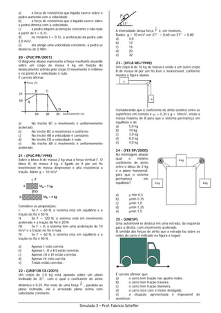 a) a força de resistência que líquido exerce sobre a
pedra aumenta com a velocidade.
b) a força de resistência que o líquido exerce sobre
a pedra diminui com a velocidade.
c) a pedra adquire aceleração constante e não-nula
a partir de t = 0,7s.
d) no instante t = 0,7s, a aceleração da pedra vale
2,0 m/s2
.
e) até atingir uma velocidade constante, a pedra se
deslocou de 0,98m.
20 - (PUC PR/2001)
O diagrama abaixo representa a força resultante atuando
sobre um corpo de massa 4 kg em função do
deslocamento sofrido pelo corpo.O movimento é retilíneo
e no ponto A a velocidade é nula.
É correto afirmar:
a) No trecho BC o movimento é uniformemente
acelerado.
b) No trecho BC o movimento é uniforme.
c) No trecho AB a velocidade é constante.
d) No trecho CD a velocidade é nula.
e) No trecho AB o movimento é uniformemente
acelerado.
21 - (PUC PR/1998)
Sobre o bloco A de massa 2 kg atua a força vertical F. O
bloco B, de massa 4 kg, é ligado ao A por um fio
inextensível de massa desprezível e alta resistência a
tração. Adote g = 10 m/s²
Considere as proposições:
I. Se F = 60 N, o sistema está em equilíbrio e a
tração do fio é 50 N.
II. Se F = 120 N, o sistema está em movimento
acelerado e a tração do fio é 20 N.
III. Se F = 0, o sistema tem uma aceleração de 10
m/s² e a tração no fio é nula.
IV. Se F = 60 N, o sistema está em equilíbrio e a
tração no fio é 40 N.
a) Apenas I está correta.
b) Apenas I, II e III estão corretas.
c) Apenas III e IV estão corretas.
d) Apenas IV está correta.
e) Todas estão corretas.
22 - (UNIFOR CE/2001)
Um corpo de 2,0 kg está apoiado sobre um plano
inclinado de 37°, com o qual o coeficiente de atrito
dinâmico é 0,25. Por meio de uma força F , paralela ao
plano inclinado, ele é arrastado plano acima com
velocidade constante.
A intensidade dessa força F é, em newtons,
Dados: g = 10 m/s2
sen 37° = 0,60 cos 37° = 0,80
a) 4,0
b) 12
c) 16
d) 20
e) 32
23 - (UFLA MG/1998)
Um corpo A de 10 kg de massa é unido a um outro corpo
B de massa M por um fio leve e inextensível, conforme
mostra a figura abaixo.
A
B
Considerando que o coeficiente de atrito estático entre as
superfícies em contato é µe = 0,30 e g = 10m/s2
, então a
massa máxima de B para que o sistema permaneça em
equilíbrio é de
a) 5,0 kg
b) 10 kg
c) 3,0 kg
d) 8,0 kg
e) 4,0 kg
24 - (FEI SP/2000)
Na montagem abaixo
qual o mínimo
coeficiente de atrito
entre o bloco de 2 kg
e o plano horizontal,
para que o sistema
permaneça em
equilíbrio?
a) µ min 0,5
b) µmin 0,75
c) µmin 1,0
d) µmin 1,25
e) µmin 1,5
25 - (UNESP)
Uma automóvel se desloca em uma estrada, da esquerda
para a direita, com movimento acelerado.
O sentido das forças de atrito que a estrada faz sobre as
rodas do carro é indicado na figura a seguir:
É correto afirmar que:
a) o carro tem tração nas quatro rodas.
b) o carro tem tração traseira.
c) o carro tem tração dianteira.
d) o carro está com o motor desligado.
e) a situação apresentada é impossível de
acontecer.
Simulado 3 – Prof. Fabricio Scheffer
 