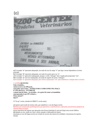 a) O exemplo “a” apresenta adequação, em razão do uso do artigo “a” que liga o termo dependente ao termo
principal.
b) O exemplo “b” apresenta adequação, em razão do acento grave no “a”.
c) O exemplo “c” apresenta inadequação, porque o verbo “entregar” não é regido pela preposição “em”.
d) O exemplo “a” tem uso inadequado, em razão do registro do termo “entregas”.
e) O exemplo “c” apresenta adequação, pois utiliza a preposição “em” para estabelecer a relação entre os termos.

2. (UEPB) QUESTÃO
Fala n laminha...
ontem eu tava em offf geral...
sem poder nem comer... PASSEI O DIA E SOH COMI UMA MAÇA
E UMA BANAA... FUI PRO PP
e passei mal de fome... tu acredita... ai a gente foi comer arrumadinho
(q programão ir pro PP n beber)...
Fosse ontem??
bjux!!!

O “Scrap” acima, retirado do ORKUT, revela um(a)

a) registro equivocado da norma culta, que empobrece o uso da língua escrita.
b) forma de comunicação grafolinguística que aproxima os interlocutores e apresenta características próprias da
dinamicidade da língua.
c) uso inaceitável de registro que apresenta uma forma ininteligível, pois privilegia uma escrita silábica.
d) indução ao erro, tendo em vista o efeito causado à elaboração da sintaxe.
e) ameaça ao uso da língua escrita em virtude do excesso das marcas de oralidade e da presença de registro
formal.
 