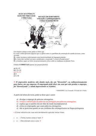 Em relação à charge acima, pode-se inferir que
I. o texto verbal apresenta aspectos que se opõem entre si e partilham da construção do sentido do texto, como
um todo.
II. o autor incorpora explicitamente uma intertextualidade da linguagem popular.
III. o leitor deve atribuir um único sentido para o enunciado “a coisa tá ficando preta”.
IV. a temática sugere ao leitor um posicionamento crítico sobre as mudanças no planeta Terra.

Está(ão) CORRETA(S) apenas a(s) proposição(ões)

a) III e IV
b) I, II e III
c) I, II e IV
d) II
e) I e III


5. O empresário moderno não demite mais, faz um “downsizin”, ou redimensionamento
para baixo, em sua empresa. O empregado pode dizer em casa que não perdeu o emprego,
foi “downsizeado”, e ainda impressionar os vizinhos.

                                                                  VERISSIMO, Luis Fernando. O Estado de S. Paulo.


A partir da leitura do texto, pode-se dizer que o autor:

     a)   divulga o emprego de palavras estrangeiras.
     b)   ironiza a substituição de palavras em português por palavras estrangeiras.
     c)   explica que os patrões devem falar de modo incompreensível.
     d)   critica os empregados que usam palavras estrangeiras.
     e)   não se posiciona quanto ao uso cotidiano dos estrangeirismos na língua portuguesa.

6. O sinal indicativo de crase está devidamente aplicado nestas frases.


(   )(     ) Temos muitas coisas à fazer. F
(   )(     ) Eles estavam cara a cara. V
 