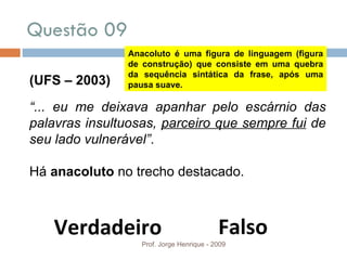 Questão 09 Prof. Jorge Henrique - 2009 (UFS – 2003) “ ... eu me deixava apanhar pelo escárnio das palavras insultuosas,  parceiro que sempre fui  de seu lado vulnerável” .  Há  anacoluto  no trecho destacado. Falso Verdadeiro Anacoluto é uma figura de linguagem (figura de construção) que consiste em uma quebra da sequência sintática da frase, após uma pausa suave. 