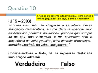 Questão 10  Prof. Jorge Henrique - 2009 (UFS – 2003) “ Embora meu avô não chegasse a se inteirar dessa mangação descabelada, eu me deixava apanhar pelo escárnio das palavras insultuosas, parceiro que sempre fui de seu lado vulnerável, e me assustava com a decadência do velho jequitibá, cada dia mais silencioso e derruído,  apartado da vida e dos poderes ”. Considerando-se o texto, há na expressão destacada uma  oração adverbial . Verdadeiro Falso Trata-se de adjunto adnominal que caracteriza o “velho jequitibá”, ou seja, o avô do narrador. 