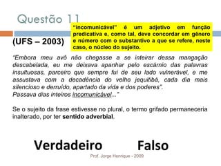 Questão 11  Prof. Jorge Henrique - 2009 (UFS – 2003) “ Embora meu avô não chegasse a se inteirar dessa mangação descabelada, eu me deixava apanhar pelo escárnio das palavras insultuosas, parceiro que sempre fui de seu lado vulnerável, e me assustava com a decadência do velho jequitibá, cada dia mais silencioso e derruído, apartado da vida e dos poderes”. Passava dias inteiros  incomunicável ...” Se o sujeito da frase estivesse no plural, o termo grifado permaneceria inalterado, por ter  sentido adverbial . Verdadeiro Falso “ incomunicável” é um adjetivo em função predicativa e, como tal, deve concordar em gênero e número com o substantivo a que se refere, neste caso, o núcleo do sujeito.  