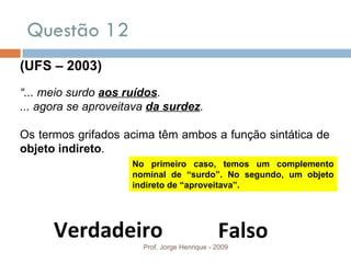Questão 12  Prof. Jorge Henrique - 2009 (UFS – 2003) “ ... meio surdo  aos ruídos . ... agora se aproveitava  da surdez . Os termos grifados acima têm ambos a função sintática de  objeto indireto . Verdadeiro Falso No primeiro caso, temos um complemento nominal de “surdo”. No segundo, um objeto indireto de “aproveitava”. 