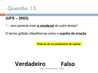 Questão 13  Prof. Jorge Henrique - 2009 (UFS – 2003) “ ... nem parecia mais  o vendaval   do outro tempo”.   O termo grifado classifica-se como o  sujeito da oração . Verdadeiro Falso Trata-se de um predicativo do sujeito 