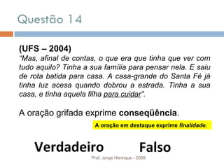 Questão 14 Prof. Jorge Henrique - 2009 (UFS – 2004) “ Mas, afinal de contas, o que era que tinha que ver com tudo aquilo? Tinha a sua família para pensar nela. E saiu de rota batida para casa. A casa-grande do Santa Fé já tinha luz acesa quando dobrou a estrada. Tinha a sua casa, e tinha aquela filha  para cuidar ”. A oração grifada exprime  conseqüência . Verdadeiro Falso A oração em destaque exprime  finalidade. 