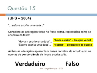 Questão 15 Prof. Jorge Henrique - 2009 (UFS – 2004) “ ...  estava escrito uma data...” Considere as alterações feitas na frase acima, reproduzida como se encontra no texto: “ Haviam escrito uma data”... “ Estava escrita uma data”... Ambas as alterações apresentam frases corretas, de acordo com as normas de  concordância  da língua escrita culta. Falso Verdadeiro “ havia escrito” – locução verbal “ escrita” – predicativo do sujeito 