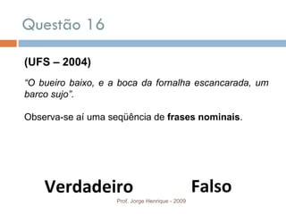 Questão 16 Prof. Jorge Henrique - 2009 (UFS – 2004) “ O bueiro baixo, e a boca da fornalha escancarada, um barco sujo”. Observa-se aí uma seqüência de  frases nominais . Falso Verdadeiro 