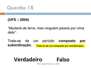 Questão 18 Prof. Jorge Henrique - 2009 (UFS – 2004) “ Mudaria de terra, mas ninguém pisaria por cima dele”. Trata-se de um período  composto por subordinação . Verdadeiro Falso Trata-se de um composto por coordenação. 