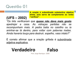 Questão 01  Prof. Jorge Henrique - 2009 Verdadeiro Falso (UFS – 2002) “ Os três verificaram que  quase não dava mais gosto  apedrejar a casa. As vidraças partidas não se recompunham mais. A pedra batia no caixilho ou ia aninhar-se lá dentro, para voltar com palavras iradas. Ainda haveria louça para destruir, espelho, vaso intato?” É correto afirmar que a oração grifada   é  subordinada adjetiva explicativa . A oração é subordinada substantiva objetiva direta, pois serve de complemento ao verbo “verificar” 