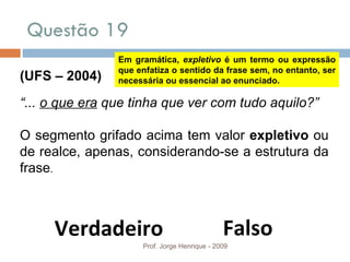 Questão 19 Prof. Jorge Henrique - 2009 (UFS – 2004) “ ...  o que era  que tinha que ver com tudo aquilo?” O segmento grifado acima tem valor  expletivo  ou de realce, apenas, considerando-se a estrutura da frase . Falso Verdadeiro Em gramática,  expletivo  é um termo ou expressão que enfatiza o sentido da frase sem, no entanto, ser necessária ou essencial ao enunciado. 