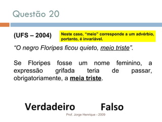 Questão 20 Prof. Jorge Henrique - 2009 (UFS – 2004) “ O negro Floripes ficou quieto,  meio triste ”. Se Floripes fosse um nome feminino, a expressão grifada teria de passar, obrigatoriamente, a  meia triste . Verdadeiro Falso Neste caso, “meio” corresponde a um advérbio, portanto, é invariável. 