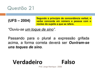 Questão 21 Prof. Jorge Henrique - 2009 (UFS – 2004) “ Ouviu-se  um toque de sino ”. Passando para o plural a expressão grifada acima, a forma correta deverá ser  Ouviram-se uns toques de sino . Falso Verdadeiro Segundo o princípio de concordância verbal, o verbo concorda em número e pessoa com o núcleo do sujeito a que se refere. 