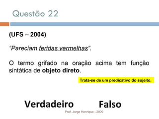 Questão 22 Prof. Jorge Henrique - 2009 (UFS – 2004) “ Pareciam  feridas vermelhas ”. O termo grifado na oração acima tem função sintática de  objeto direto . Verdadeiro Falso Trata-se de um predicativo do sujeito. 