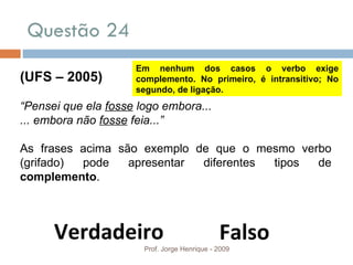 Questão 24 Prof. Jorge Henrique - 2009 (UFS – 2005) “ Pensei que ela  fosse  logo embora... ... embora não  fosse  feia...” As frases acima são exemplo de que o mesmo verbo (grifado) pode apresentar diferentes tipos de  complemento . Verdadeiro Falso Em nenhum dos casos o verbo exige complemento. No primeiro, é intransitivo; No segundo, de ligação. 