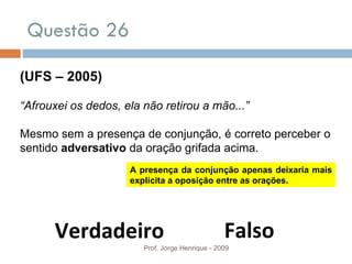Questão 26 Prof. Jorge Henrique - 2009 (UFS – 2005) “ Afrouxei os dedos, ela não retirou a mão...” Mesmo sem a presença de conjunção, é correto perceber o sentido  adversativo  da oração grifada acima. Falso Verdadeiro A presença da conjunção apenas deixaria mais explícita a oposição entre as orações. 