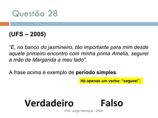 Questão 28 Prof. Jorge Henrique - 2009 (UFS – 2005) “ E, no banco do jasmineiro, tão importante para mim desde aquele primeiro encontro com minha prima Amélia, segurei a mão de Margarida a meu lado”. A frase acima é exemplo de  período simples . Falso Verdadeiro Há apenas um verbo: “segurei”. 