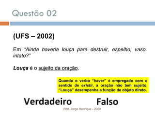 Questão 02  Prof. Jorge Henrique - 2009 (UFS – 2002) Em  “Ainda haveria louça para destruir, espelho, vaso intato?” Louça  é o  sujeito da oração . Verdadeiro Falso Quando o verbo “haver” é empregado com o sentido de  existir,  a oração não tem sujeito. “Louça” desempenha a função de objeto direto. 