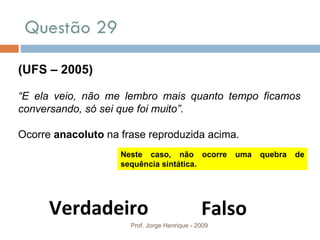 Questão 29 Prof. Jorge Henrique - 2009 (UFS – 2005) “ E ela veio, não me lembro mais quanto tempo ficamos conversando, só sei que foi muito”. Ocorre  anacoluto  na frase reproduzida acima. Verdadeiro Falso Neste caso, não ocorre uma quebra de sequência sintática. 