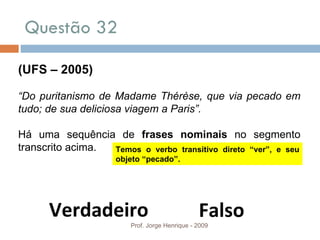 Questão 32 Prof. Jorge Henrique - 2009 (UFS – 2005) “ Do puritanismo de Madame Thérèse, que via pecado em tudo; de sua deliciosa viagem a Paris”. Há uma sequência de  frases nominais  no segmento transcrito acima. Verdadeiro Falso Temos o verbo transitivo direto “ver”, e seu objeto “pecado”. 