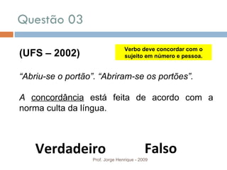 Questão 03  Prof. Jorge Henrique - 2009 (UFS – 2002) “ Abriu-se o portão”. “Abriram-se os portões”.  A  concordância  está feita de acordo com a norma culta da língua. Verbo deve concordar com o sujeito em número e pessoa. Falso Verdadeiro 