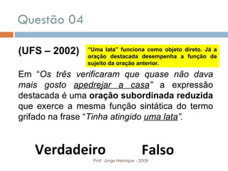 Questão 04  Prof. Jorge Henrique - 2009 (UFS – 2002) Em “ Os três verificaram que quase não dava mais gosto  apedrejar a casa ”  a expressão destacada é uma  oração subordinada reduzida  que exerce a mesma função sintática do termo grifado na frase “ Tinha atingido  uma lata ”. Verdadeiro Falso “ Uma lata” funciona como objeto direto. Já a oração destacada desempenha a função de sujeito da oração anterior. 