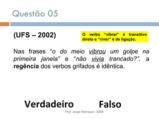 Questão 05  Prof. Jorge Henrique - 2009 (UFS – 2002) Nas frases “ o do meio  vibrou  um golpe na primeira janela”  e “ não  vivia  trancado?”,  a  regência  dos verbos grifados é idêntica. Verdadeiro Falso O verbo “vibrar” é transitivo direto e “viver” é de ligação. 