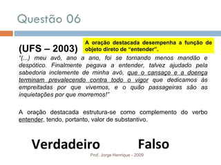 Questão 06  Prof. Jorge Henrique - 2009 Falso Verdadeiro (UFS – 2003) “ (...) meu avô, ano a ano, foi se tornando menos mandão e despótico. Finalmente pegava a entender, talvez ajudado pela sabedoria inclemente de minha avó,  que o cansaço e a doença terminam prevalecendo contra todo o vigor  que dedicamos às empreitadas por que vivemos, e o quão passageiras são as inquietações por que morremos!” A oração destacada estrutura-se como complemento do verbo  entender , tendo, portanto, valor de substantivo. A oração destacada desempenha a função de objeto direto de “entender”. 