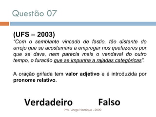 Questão 07  Prof. Jorge Henrique - 2009 Falso Verdadeiro (UFS – 2003) “ Com o semblante vincado de fastio, tão distante do arrojo que se acostumara a empregar nos quefazeres por que se dava, nem parecia mais o vendaval do outro tempo, o furacão  que se impunha a rajadas categóricas ”. A oração grifada tem  valor adjetivo  e é introduzida por  pronome relativo . 