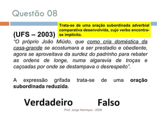 Questão 08  Prof. Jorge Henrique - 2009 (UFS – 2003) “ O próprio João Miúdo, que  como cria doméstica da casa-grande  se acostumara a ser prestadio e obediente, agora se aproveitava da surdez do padrinho para rebater as ordens de longe, numa algaravia de troças e caçoadas por onde se destampava o desrespeito”. A expressão grifada trata-se de uma  oração subordinada reduzida . Verdadeiro Falso Trata-se de uma oração subordinada adverbial comparativa desenvolvida, cujo verbo encontra-se implícito. 