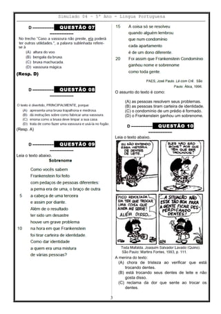 Simulado 04 – 5º Ano - Lingua Portuguesa
D ––––––––– QUESTÃO 07
––––––––––
(Resp. D)
D ––––––––– QUESTÃO 08
––––––––––
(Resp. A)
D ––––––––– QUESTÃO 09
––––––––––
Leia o texto abaixo.
O assunto do texto é como:
(A) as pessoas resolvem seus problemas.
(B) as pessoas tiram carteira de identidade.
(C) o condomínio de um prédio é formado.
(D) o Frankenstein ganhou um sobrenome.
D ––––––––– QUESTÃO 10
––––––––––
Leia o texto abaixo.
A menina do texto:
(A) chora de tristeza ao verificar que está
trocando dentes.
(B) está trocando seus dentes de leite e não
gosta disso.
(C) reclama da dor que sente ao trocar os
dentes.
3
 