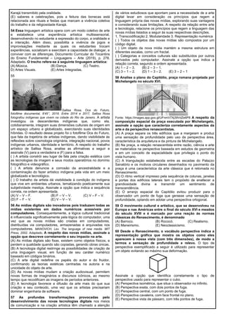 Karajá transmitido pela oralidade.
(E) saberes e celebrações, pois a feitura das bonecas está
relacionada aos rituais e festas que marcam a vivência coletiva
do trabalho e da religiosidade Karajá.
54 Essa linguagem artística opera com um modo coletivo de arte
e estabelece uma experiência artística multissensorial,
desenvolvendo no estudante a expressão do corpo, a oralidade e
a interação. Além disso, possibilita a vivência de jogos e
improvisações mediante as quais os estudantes trocam
experiências, socializam e exercitam a capacidade de dialogar, e
conviver com as diferenças. Documento Curricular do Tocantins
do Ensino Fundamental – Linguagens – Arte (2019), p. 278.
Adaptado. O trecho refere-se à seguinte linguagem artística:
(A) Música. (B) Dança. (C) Teatro.
D) Artes Visuais. (E) Artes Integradas.
55
Sallisa Rosa, Oca do Futuro,
fotofilme documental, 8’45’’, 2018. Entre 2014 e 2017, Sallisa Rosa
fotografou indígenas que vivem na cidade do Rio de Janeiro. A artista
investigou os descendentes indígenas que, como ela,
cotidianamente, integram suas dimensões culturais de origem em
um espaço urbano e globalizado, exercitando suas identidades
híbridas. O resultado desse projeto foi o fotofilme Oca do Futuro,
que fala da trajetória de artistas indígenas, dando visibilidade às
reflexões sobre cosmologia originária, integração nacional, povos
indígenas urbanos, identidade e território. A respeito do trabalho
artístico de Sallisa Rosa, analise as afirmativas a seguir e
assinale (V) para a verdadeira e (F) para a falsa.
( ) A artista constrói seu lugar de fala pela criação estética com
as tecnologias da imagem e seus modos operatórios no domínio
fotográfico e videográfico.
( ) A artista denuncia a corrosão da ancestralidade e a
contaminação do fazer artístico indígena pela vida em um meio
globalizado e tecnológico.
( ) O trabalho da artista dá visibilidade à condição do indígena
que vive em ambientes urbanos, tematizando poeticamente sua
subjetividade mestiça. Assinale a opção que indica a sequência
correta, na ordem apresentada.
(A) V – V – F. (B) F – V – V. (C) V – F – V.
(D) F – F – V. (E) V – V – V.
56 As mídias digitais são inovadoras pois traduzem todas as
mídias existentes em dados numéricos acessíveis por
computadores. Consequentemente, a lógica cultural tradicional
é influenciada significativamente pela lógica do computador, uma
vez que as novas mídias são criadas em computadores,
distribuídas via computadores, armazenadas e arquivadas nos
computadores. MANOVICH, Lev. The language of new media. MIT
Press, 2002. Adaptado. A respeito das novas mídias, assinale a
opção que descreve corretamente o seu impacto na arte.
(A) As mídias digitais são fixas, existem como objetos físicos, e
perdem a qualidade quando são copiadas, gerando obras únicas.
(B) A tecnologia digital restringe as possibilidades de criação de
uma linguagem visual, em função de seu caráter numérico
baseado em códigos binários.
(C) A arte digital redefine os papéis do autor e do fruidor,
confirmando as teorias estéticas centradas na autoria e na
unicidade do objeto de arte.
(D) As novas mídias mudam a criação audiovisual, permitem
novas formas de imaginários e discursos icônicos, ao mesmo
tempo que recodificam as imagens de períodos anteriores.
(E) A tecnologia favorece a difusão da arte mais do que sua
criação e seu conteúdo, uma vez que os artistas precisariam
dominar engenharia de software.
57 As profundas transformações provocadas pelo
desenvolvimento das novas tecnologias digitais nos meios
de comunicação e na criação artística têm chamado a atenção
de vários estudiosos que apontam para a necessidade de a arte
digital levar em consideração os princípios que regem a
linguagem própria das novas mídias, explorando suas vantagens
e considerando suas limitações. A respeito da relação entre arte
e tecnologia, relacione os princípios que regem a linguagem das
novas mídias listados a seguir às suas respectivas descrições.
1. Transcodificação 2. Modularidade 3. Representação numérica
( ) Todos os objetos das novas mídias são compostos por um
código digital.
( ) Um objeto da nova mídia mantém a mesma estrutura em
diferentes escalas, como um fractal.
( ) Categorias e conceitos culturais são substituídos por outros
derivados pelo computador. Assinale a opção que indica a
relação correta, segundo a ordem apresentada.
(A) 1 – 2 – 3. (B) 2 – 3 – 1.
(C) 3 – 1 – 2. (D) 1 – 3 – 2. (E) 3 – 2 – 1
58 Analise o plano do Capitólio, praça romana projetada por
Michelangelo no século XVI.
Fonte: https://images.app.goo.gl/UFnmV7Xj39VdZe6P8 A respeito da
composição espacial da praça executada por Michelangelo,
assinale a opção que caracteriza corretamente aspectos da
arte e da perspectiva renascentistas.
(A) A praça separa os três edifícios que a margeiam e produz
uma sensação de profundidade pelo uso da perspectiva área,
característica da arquitetura e da pintura de Michelangelo.
(B) Na praça, a relação renascentista entre razão, ciência e arte
se materializa na perspectiva baseada em estudos de geometria
e em um conceito de espacialidade que privilegia o ponto do
vista humano.
(C) A triangulação estabelecida entre as escadas do Palazzo
Sanatório e os motivos circulares desenhados no pavimento da
praça é uma característica da arte clássica que é retomada no
Renascimento.
(D) O ritmo vertical impresso pela sequência de colunas, janelas
e portas dos edifícios laterais tem o propósito de enaltecer a
grandiosidade divina e transmitir um sentimento de
transcendência.
(E) O arranjo espacial do Capitólio evitou produzir para o
observador um ponto de fuga que gerasse uma sensação de
profundidade, optando em adotar uma perspectiva ortogonal.
59 O movimento cultural e artístico, que se desenvolveu na
Europa e nas Américas entre o final do século XVI e meados
do século XVIII e é marcado por uma reação às normas
clássicas do Renascimento, é denominado
(A) Barroco. (B) Rococó. (C) Realismo.
(D) Maneirismo. (E) Neoclassicismo.
60 Desde o Renascimento, o vocábulo perspectiva indica a
representação gráfica que mostra os objetos como eles
aparecem à nossa vista (com três dimensões), de modo a
termos a sensação de profundidade e relevo. O tipo de
perspectiva exemplificado a seguir é utilizado para representar
um objeto evitando ao máximo sua deformação.
Assinale a opção que identifica corretamente o tipo de
perspectiva usado para representar o cubo.
(A) Perspectiva isométrica, que situa o observador no infinito.
(B) Perspectiva exata, com dois pontos de fuga.
(C) Perspectiva central, com um ponto de fuga.
(D) Perspectiva cavaleira, com face frontal no plano.
(E) Perspectiva vista de pássaro, com três pontos de fuga.
 