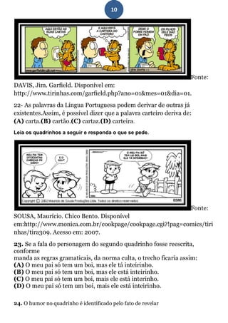 10




                                                                   Fonte:
DAVIS, Jim. Garfield. Disponível em:
http://www.tirinhas.com/garfield.php?ano=01&mes=01&dia=01.
22- As palavras da Língua Portuguesa podem derivar de outras já
existentes.Assim, é possível dizer que a palavra carteiro deriva de:
(A) carta.(B) cartão.(C) cartaz.(D) carteira.
Leia os quadrinhos a seguir e responda o que se pede.




                                                                   Fonte:
SOUSA, Maurício. Chico Bento. Disponível
em:http://www.monica.com.br/cookpage/cookpage.cgi?!pag=comics/tiri
nhas/tira309. Acesso em: 2007.
23. Se a fala do personagem do segundo quadrinho fosse reescrita,
conforme
manda as regras gramaticais, da norma culta, o trecho ficaria assim:
(A) O meu pai só tem um boi, mas ele tá inteirinho.
(B) O meu pai só tem um boi, mas ele está inteirinho.
(C) O meu pai só tem um boi, mais ele está interinho.
(D) O meu pai só tem um boi, mais ele está inteirinho.

24. O humor no quadrinho é identificado pelo fato de revelar
 