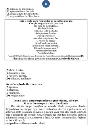 11
(A) a riqueza de um dos pais.
(B) a pobreza de um dos pais.
(C) a ingenuidade do Chico Bento.
(D) a agressividade de Chico Bento.

                Leia o texto para responder as questões 25 e 26.
                         Canção de garoaMario Quintana
                              Em cima de meu telhado,
                                  Pirulinlulinlulin,
                              Um anjo, todo molhado,
                                Soluça no seu flautim.
                                 O relógio vai bater:
                             As molas rangem sem fim.
                                 O retrato na parede
                               Fica olhando para mim.
                            E chove sem saber por quê...
                              E tudo foi sempre assim!
                                Parece que vou sofrer:
                                  Pirulinlulinlulin...
  Fonte: QUINTANA, Mario. 80 anos de poesia. São Paulo: Globo, 2008. (Coleção MarioQuintana) 25.
       Identifique as rimas presentes no poema Canção de Garoa.



(A) lulin / bater.
(B) solução / seu.
(C) sofrer / parece.
(D) telhado / molhado.

26. A Canção de Garoa retrata
(A) pureza.
(B) tristeza.
(C) agitação.
(D) religiosidade.

        Leia o texto para responder as questões 27, 28 e 29.
                  O rato do campo e o rato da cidade
     Um rato do campo convidou um rato da cidade para jantar. Serviu-
lheprodutos do campo: figo, uva e castanhas. Ao ver a pobreza de seu
anfitrião orato da cidade convidou-o para ir viver com ele. Tendo-o levado
para o celeirode um homem rico, ofereceu-lhe todo tipo de carne, peixes e
até mesmo doces.Nisso, apareceu o fiscal. Os ratos, desnorteados, fugiram
na hora. O rato do
campo disse então ao rato da cidade.
 