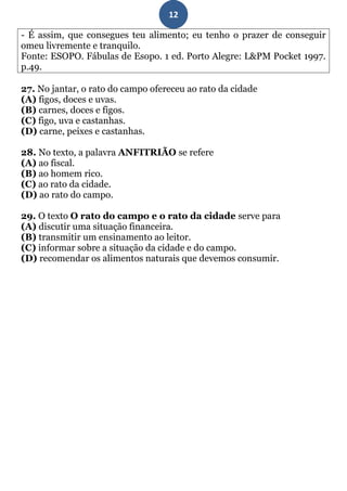 12

- É assim, que consegues teu alimento; eu tenho o prazer de conseguir
omeu livremente e tranquilo.
Fonte: ESOPO. Fábulas de Esopo. 1 ed. Porto Alegre: L&PM Pocket 1997.
p.49.

27. No jantar, o rato do campo ofereceu ao rato da cidade
(A) figos, doces e uvas.
(B) carnes, doces e figos.
(C) figo, uva e castanhas.
(D) carne, peixes e castanhas.

28. No texto, a palavra ANFITRIÃO se refere
(A) ao fiscal.
(B) ao homem rico.
(C) ao rato da cidade.
(D) ao rato do campo.

29. O texto O rato do campo e o rato da cidade serve para
(A) discutir uma situação financeira.
(B) transmitir um ensinamento ao leitor.
(C) informar sobre a situação da cidade e do campo.
(D) recomendar os alimentos naturais que devemos consumir.
 