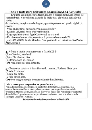 2


     Leia o texto para responder as questões 4 e 5 .Continho
      Era uma vez um menino triste, magro e barrigudinho, do sertão de
Pernambuco. Na soalheira danada de meio-dia, ele estava sentado na
poeira
do caminho, imaginando bobagem, quando passou um gordo vigário a
cavalo:
- Você aí, menino, para onde vai essa estrada?
- Ela não vai, não; nós é que vamos nela.
- Engraçadinho duma figa! Como você se chama?
- Eu não me chamo, não; os outros é que me chamam de Zé.
Fonte: CAMPOS, Paulo Mendes. Para gostar de ler: crônicas.São Paulo:
Ática, [200-].


4. A frase a seguir que apresenta a fala de Zé é
(A) – Você aí, menino?
(B) – Ela não vai, não.
(C) Como você se chama?
(D) Para onde vai essa estrada?

5. Observe as características físicas do menino. Pode-se dizer que
(A) ele é criança.
(B) ele faz dieta.
(C) ele ainda a pé.
(D) ele é magro porque no nordeste não há alimento.
Leia o texto para responder as questões 6 e 7.
Por cada indivíduo que morre em acidentes de trabalho, a sociedade e a
economia nacional ficam mais pobres, uma vez que se perde uma unidade
produtiva. Mesmo assim, continua a morrer-se muito em Portugal por acidentes
de trabalho. O quadro que se segue foi construída com base nos números da
Inspeção Geral do Trabalho.
                  Acidentes de trabalho mortais entre 2001-2004
 