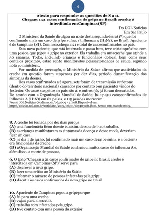 4

                 o texto para responder as questões de 8 a 11.
        Chegam a 21 casos confirmados de gripe no Brasil; creche é
                          interditada em Campinas (SP)
                                                                     Do UOL Notícias
                                                                        Em São Paulo
      O Ministério da Saúde divulgou na noite desta segunda-feira (1º) que foi
confirmado mais um caso de gripe suína, a influenza A (H1N1), no Brasil. Apaciente
é de Campinas (SP). Com isso, chega a 21 o total de casosconfirmados no país.
      Esta nova paciente, que está internada e passa bem, teve contatopróximo com
uma pessoa que pegou a gripe no exterior. Ela trabalha em umacreche que atende a
30 crianças. Todos, incluindo crianças e funcionários dolocal, bem como seus
contatos próximos, estão sendo monitorados pelasautoridades de saúde, segundo
nota do ministério.
      Por medida de precaução, o Ministério da Saúde afirma que asatividades da
creche em questão foram suspensas por dez dias, período demanifestação dos
sintomas da doença.
      Dos casos confirmados até agora, sete foram de transmissão autóctone
(dentro do território nacional), causados por contato com pacientes vindos do
]exterior. Os casos suspeitos no país são 21 e outros 369 já foram descartados.
De acordo com a Organização Mundial de Saúde, há 17.410 casosconfirmados de
influenza A (H1N1) em 62 países, e 115 pessoas morreram.
Fonte: UOL Notícias Cotidiano. 01/06/2009 - 21h08. Disponível em:
http://noticias.uol.com.br/cotidiano/2009/06/01/ult7403u81.jhtm. Acesso em: maio de 2009.




8. A creche foi fechada por dez dias porque
(A) uma funcionária ficou doente e, assim, deixou de ir ao trabalho.
(B) as crianças manifestaram os sintomas da doença e, desse modo, deveriam
ficar em casa.
(C) no dia 1 de junho, foi confirmado mais um caso de gripe suína; e a paciente
era funcionária da creche.
(D) a Organização Mundial de Saúde confirmou muitos casos de influenza A e,
além disso, a morte de pessoas.

9. O texto “Chegam a 21 casos confirmados de gripe no Brasil; creche é
interditada em Campinas (SP)” serve para
(A) descrever a nova gripe.
(B) fazer uma crítica ao Ministério da Saúde.
(C) informar o número de pessoas infectadas pela gripe.
(D) discutir os casos confirmados da nova gripe no Brasil.


10. A paciente de Campinas pegou a gripe porque
(A) foi para uma creche.
(B) viajou para o exterior.
(C) trabalha com infectados pela gripe.
(D) teve contato com uma pessoa do exterior.
 