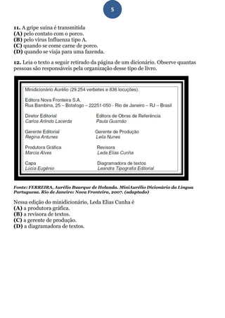5

11. A gripe suína é transmitida
(A) pelo contato com o porco.
(B) pelo vírus Influenza tipo A.
(C) quando se come carne de porco.
(D) quando se viaja para uma fazenda.

12. Leia o texto a seguir retirado da página de um dicionário. Observe quantas
pessoas são responsáveis pela organização desse tipo de livro.




Fonte: FERREIRA, Aurélio Buarque de Holanda. MiniAurélio Dicionário da Língua
Portuguesa. Rio de Janeiro: Nova Fronteira, 2007. (adaptado)

Nessa edição do minidicionário, Leda Elias Cunha é
(A) a produtora gráfica.
(B) a revisora de textos.
(C) a gerente de produção.
(D) a diagramadora de textos.
 