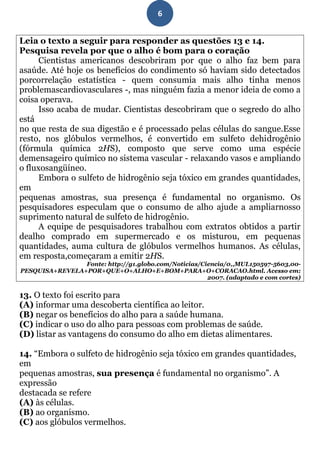 6


Leia o texto a seguir para responder as questões 13 e 14.
Pesquisa revela por que o alho é bom para o coração
     Cientistas americanos descobriram por que o alho faz bem para
asaúde. Até hoje os benefícios do condimento só haviam sido detectados
porcorrelação estatística - quem consumia mais alho tinha menos
problemascardiovasculares -, mas ninguém fazia a menor ideia de como a
coisa operava.
     Isso acaba de mudar. Cientistas descobriram que o segredo do alho
está
no que resta de sua digestão e é processado pelas células do sangue.Esse
resto, nos glóbulos vermelhos, é convertido em sulfeto dehidrogênio
(fórmula química 2HS), composto que serve como uma espécie
demensageiro químico no sistema vascular - relaxando vasos e ampliando
o fluxosangüíneo.
     Embora o sulfeto de hidrogênio seja tóxico em grandes quantidades,
em
pequenas amostras, sua presença é fundamental no organismo. Os
pesquisadores especulam que o consumo de alho ajude a ampliarnosso
suprimento natural de sulfeto de hidrogênio.
     A equipe de pesquisadores trabalhou com extratos obtidos a partir
dealho comprado em supermercado e os misturou, em pequenas
quantidades, auma cultura de glóbulos vermelhos humanos. As células,
em resposta,começaram a emitir 2HS.
                Fonte: http://g1.globo.com/Noticias/Ciencia/0,,MUL150597-5603,00-
PESQUISA+REVELA+POR+QUE+O+ALHO+E+BOM+PARA+O+CORACAO.html. Acesso em:
                                                      2007. (adaptado e com cortes)


13. O texto foi escrito para
(A) informar uma descoberta científica ao leitor.
(B) negar os benefícios do alho para a saúde humana.
(C) indicar o uso do alho para pessoas com problemas de saúde.
(D) listar as vantagens do consumo do alho em dietas alimentares.

14. “Embora o sulfeto de hidrogênio seja tóxico em grandes quantidades,
em
pequenas amostras, sua presença é fundamental no organismo”. A
expressão
destacada se refere
(A) às células.
(B) ao organismo.
(C) aos glóbulos vermelhos.
 